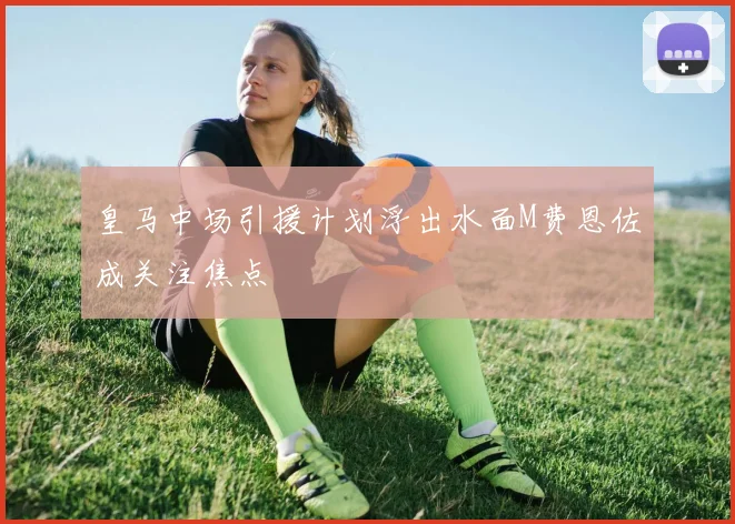 皇马中场引援计划浮出水面M费恩佐成关注焦点
