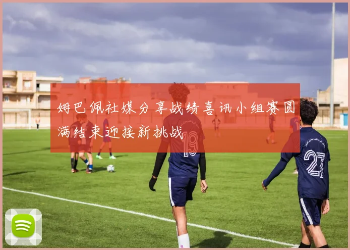 姆巴佩社媒分享战绩喜讯小组赛圆满结束迎接新挑战