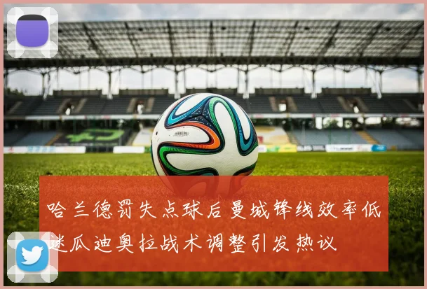 哈兰德罚失点球后曼城锋线效率低迷瓜迪奥拉战术调整引发热议