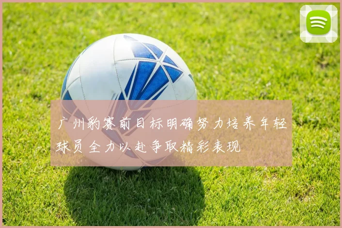广州豹赛前目标明确努力培养年轻球员全力以赴争取精彩表现
