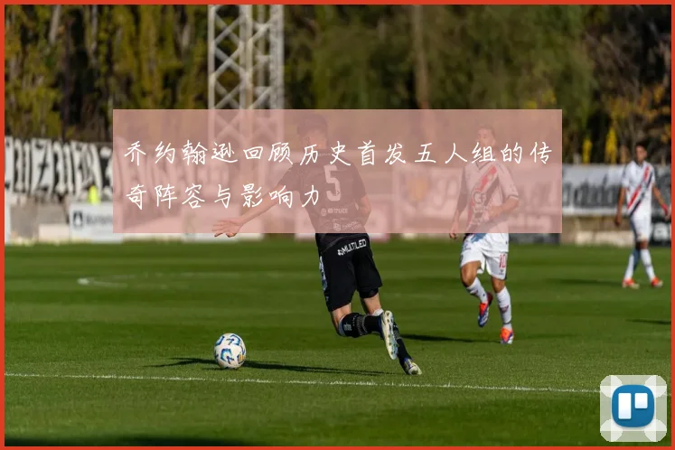 乔约翰逊回顾历史首发五人组的传奇阵容与影响力