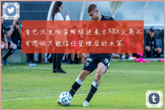 肯巴沃克向黄蜂球迷表示NBA交易不可思议只能信任管理层的决策