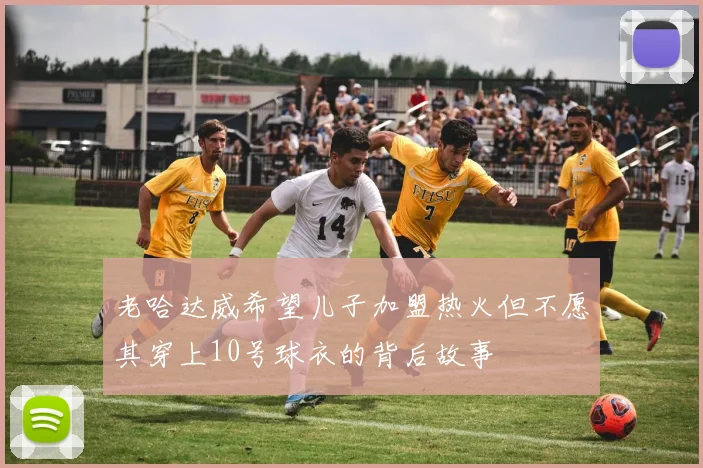 老哈达威希望儿子加盟热火但不愿其穿上10号球衣的背后故事