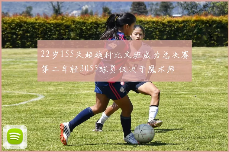 22岁155天超越科比文班成为总决赛第二年轻3055球员仅次于魔术师
