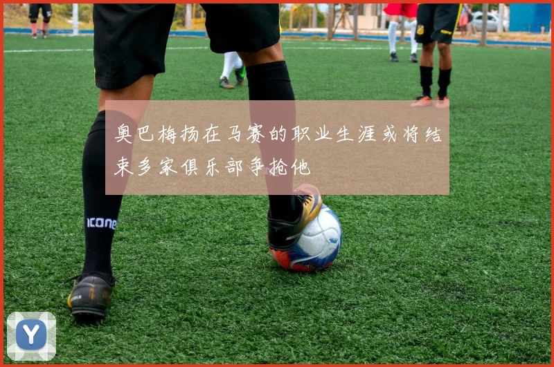 奥巴梅扬在马赛的职业生涯或将结束多家俱乐部争抢他