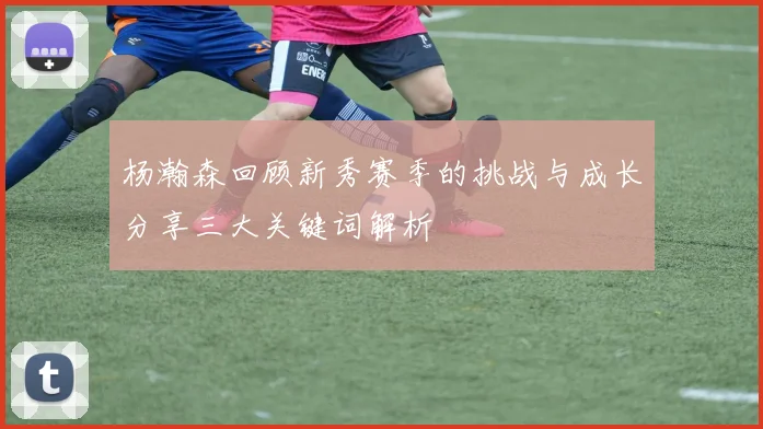杨瀚森回顾新秀赛季的挑战与成长分享三大关键词解析