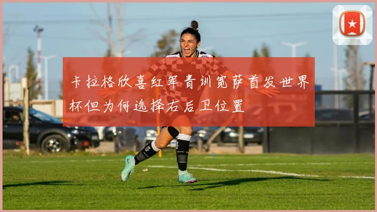 卡拉格欣喜红军青训宽萨首发世界杯但为何选择右后卫位置