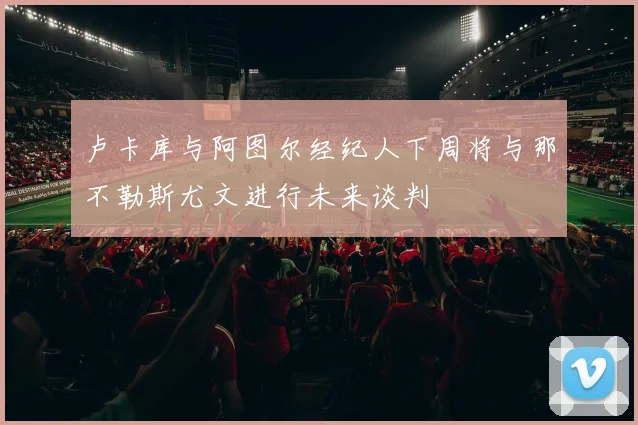 卢卡库与阿图尔经纪人下周将与那不勒斯尤文进行未来谈判